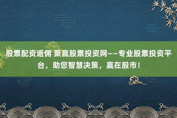 股票配资返佣 聚赢股票投资网——专业股票投资平台，助您智慧决策，赢在股市！