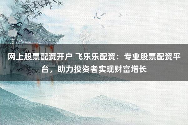 网上股票配资开户 飞乐乐配资：专业股票配资平台，助力投资者实现财富增长
