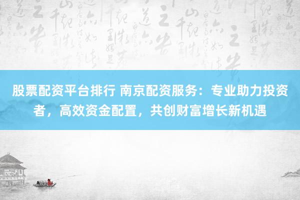 股票配资平台排行 南京配资服务：专业助力投资者，高效资金配置，共创财富增长新机遇