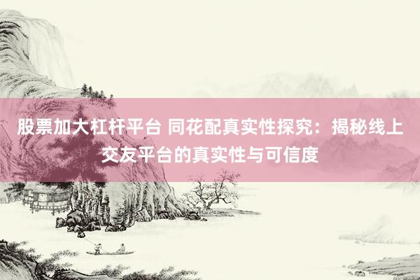 股票加大杠杆平台 同花配真实性探究：揭秘线上交友平台的真实性与可信度