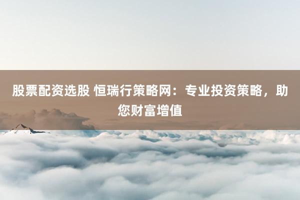股票配资选股 恒瑞行策略网：专业投资策略，助您财富增值