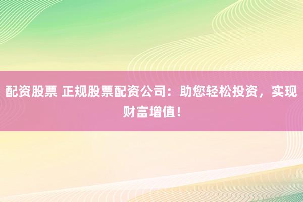 配资股票 正规股票配资公司：助您轻松投资，实现财富增值！