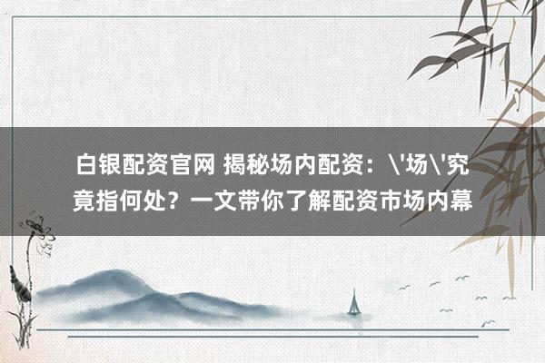 白银配资官网 揭秘场内配资：'场'究竟指何处？一文带你了解配资市场内幕