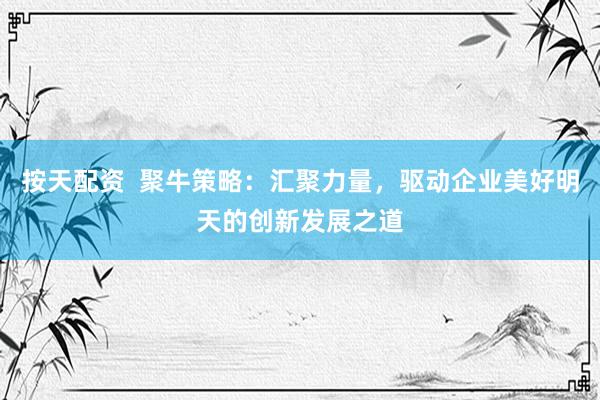 按天配资  聚牛策略：汇聚力量，驱动企业美好明天的创新发展之道