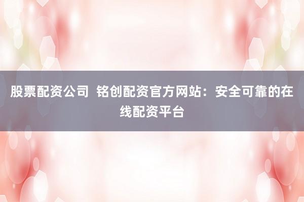 股票配资公司  铭创配资官方网站：安全可靠的在线配资平台