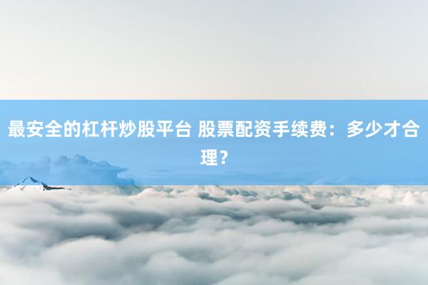 最安全的杠杆炒股平台 股票配资手续费：多少才合理？