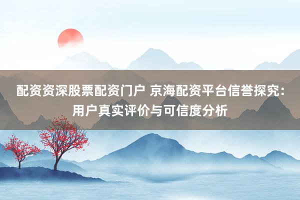 配资资深股票配资门户 京海配资平台信誉探究：用户真实评价与可信度分析