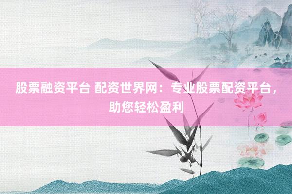 股票融资平台 配资世界网：专业股票配资平台，助您轻松盈利
