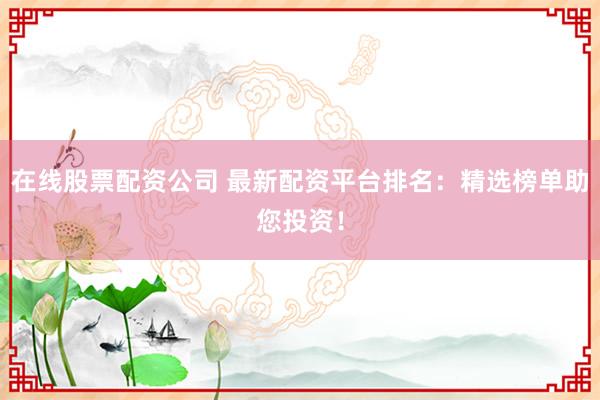 在线股票配资公司 最新配资平台排名：精选榜单助您投资！