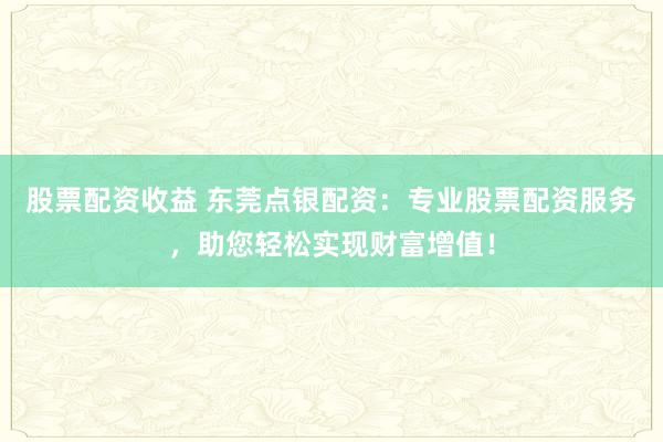 股票配资收益 东莞点银配资：专业股票配资服务，助您轻松实现财富增值！