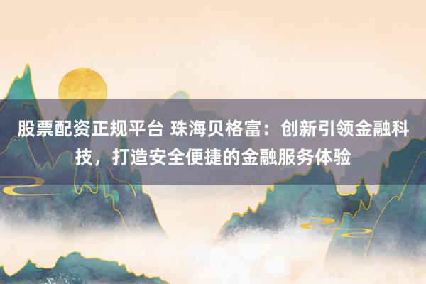 股票配资正规平台 珠海贝格富：创新引领金融科技，打造安全便捷的金融服务体验