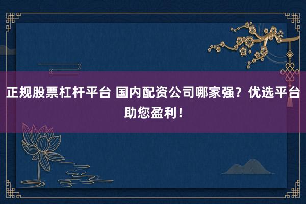 正规股票杠杆平台 国内配资公司哪家强？优选平台助您盈利！