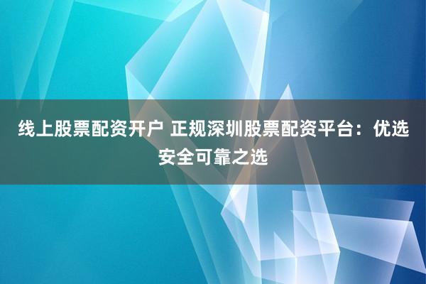 线上股票配资开户 正规深圳股票配资平台：优选安全可靠之选