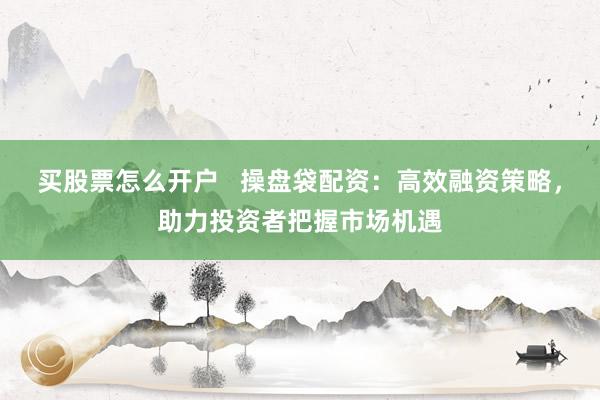 买股票怎么开户   操盘袋配资：高效融资策略，助力投资者把握市场机遇
