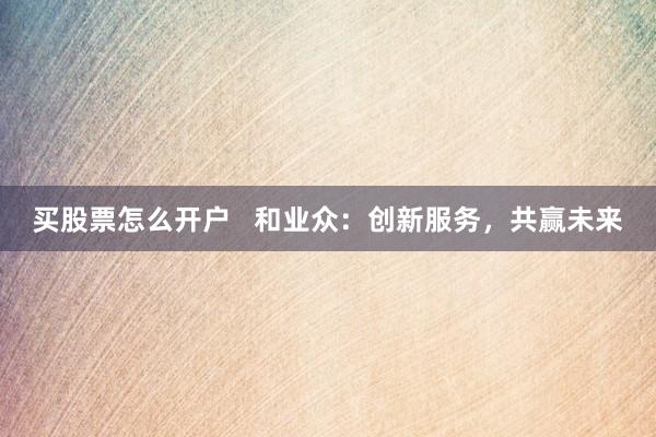 买股票怎么开户   和业众：创新服务，共赢未来