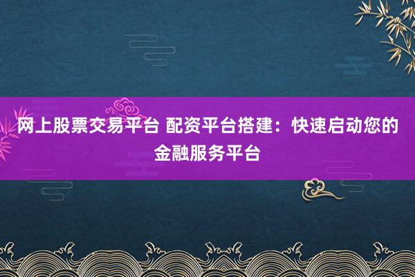 网上股票交易平台 配资平台搭建：快速启动您的金融服务平台