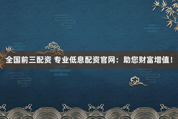 全国前三配资 专业低息配资官网：助您财富增值！