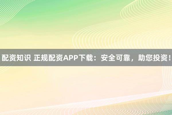 配资知识 正规配资APP下载：安全可靠，助您投资！