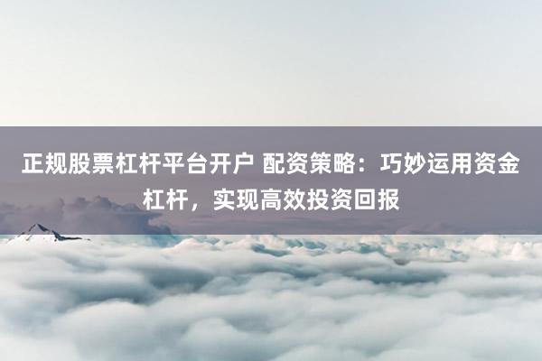 正规股票杠杆平台开户 配资策略：巧妙运用资金杠杆，实现高效投资回报