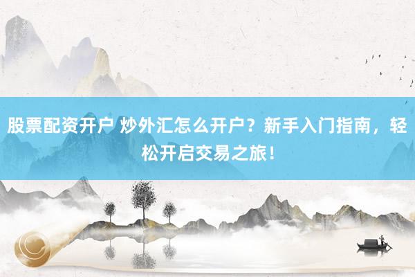 股票配资开户 炒外汇怎么开户？新手入门指南，轻松开启交易之旅！
