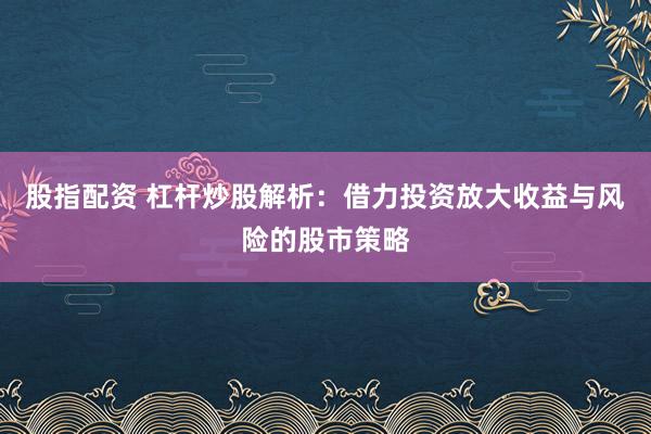 股指配资 杠杆炒股解析：借力投资放大收益与风险的股市策略