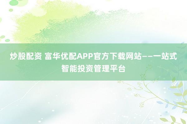 炒股配资 富华优配APP官方下载网站——一站式智能投资管理平台