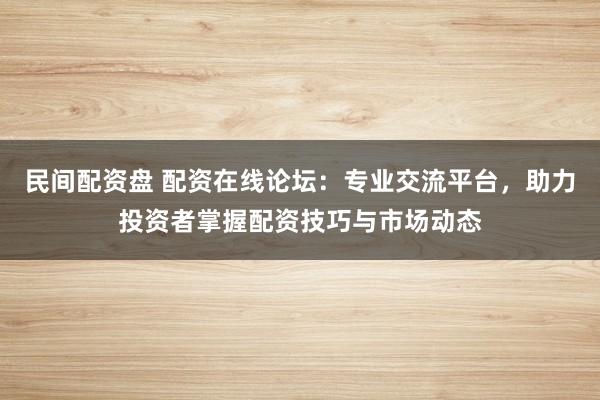 民间配资盘 配资在线论坛：专业交流平台，助力投资者掌握配资技巧与市场动态