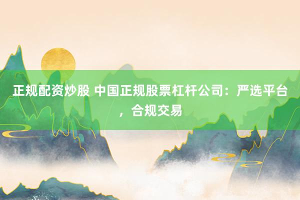 正规配资炒股 中国正规股票杠杆公司：严选平台，合规交易