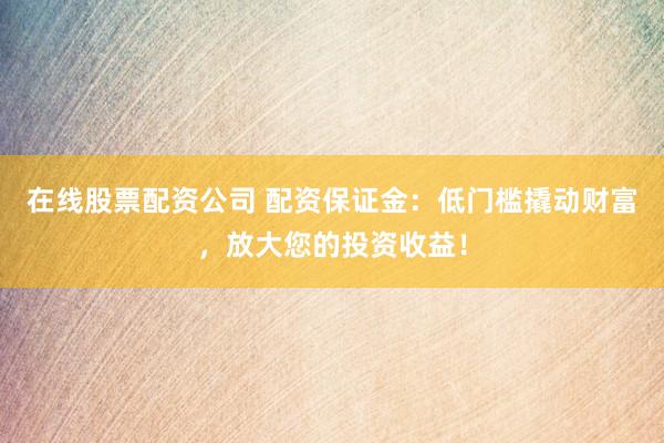 在线股票配资公司 配资保证金：低门槛撬动财富，放大您的投资收益！