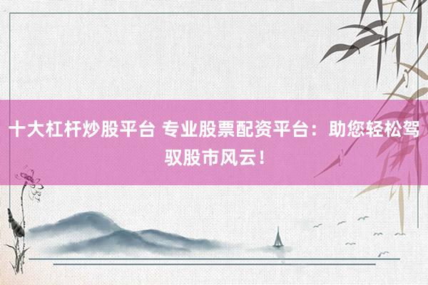 十大杠杆炒股平台 专业股票配资平台：助您轻松驾驭股市风云！
