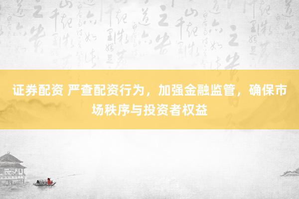 证券配资 严查配资行为，加强金融监管，确保市场秩序与投资者权益