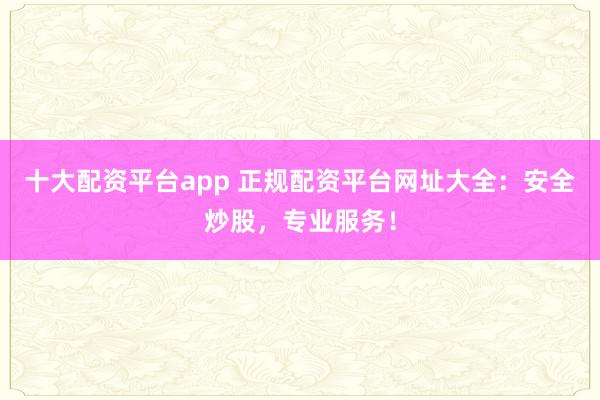 十大配资平台app 正规配资平台网址大全：安全炒股，专业服务！