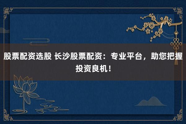 股票配资选股 长沙股票配资：专业平台，助您把握投资良机！