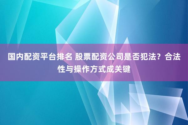 国内配资平台排名 股票配资公司是否犯法？合法性与操作方式成关键
