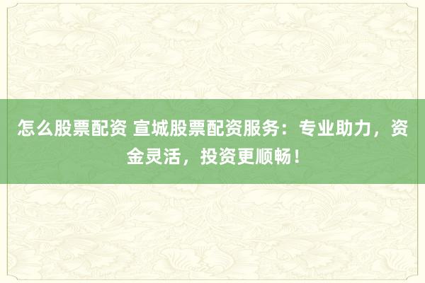 怎么股票配资 宣城股票配资服务：专业助力，资金灵活，投资更顺畅！