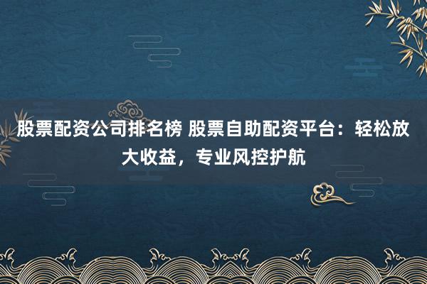 股票配资公司排名榜 股票自助配资平台：轻松放大收益，专业风控护航
