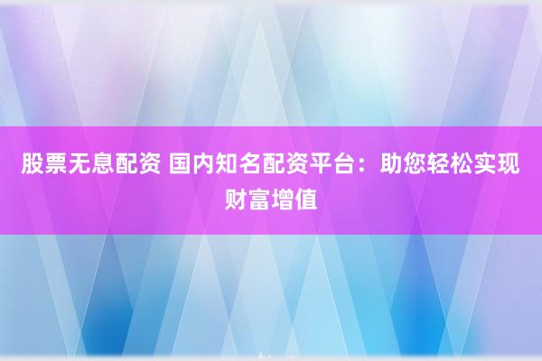 股票无息配资 国内知名配资平台：助您轻松实现财富增值