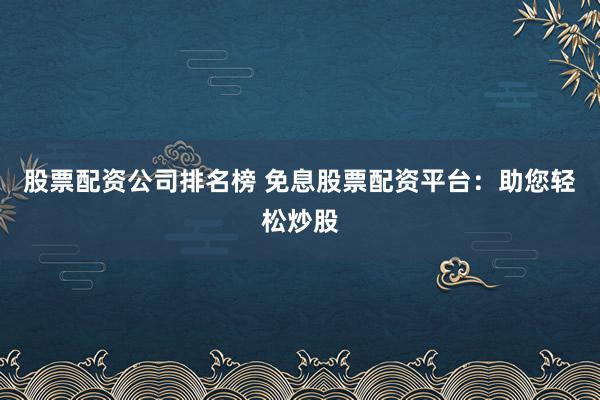 股票配资公司排名榜 免息股票配资平台：助您轻松炒股