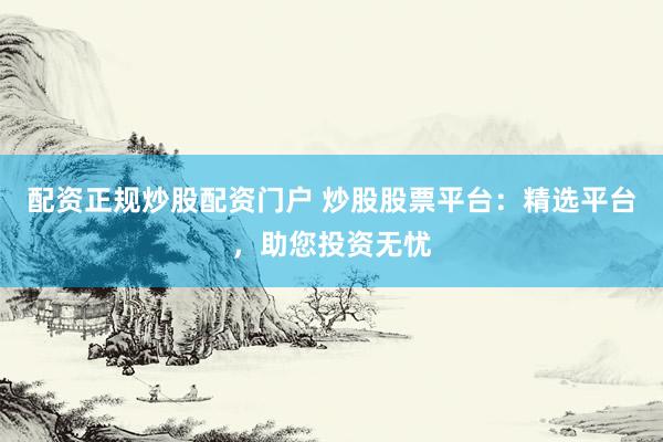配资正规炒股配资门户 炒股股票平台：精选平台，助您投资无忧