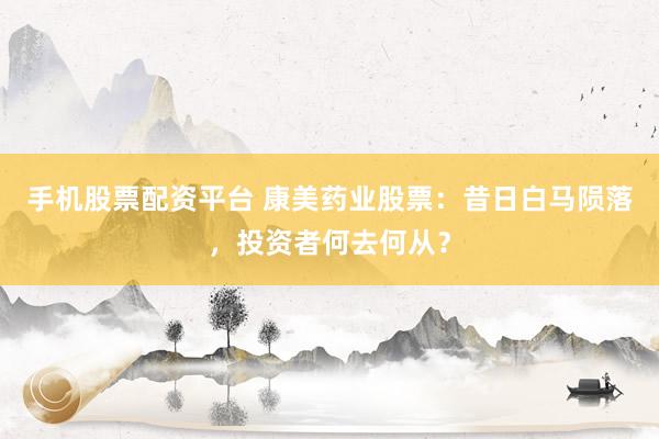 手机股票配资平台 康美药业股票：昔日白马陨落，投资者何去何从？