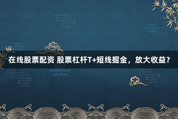 在线股票配资 股票杠杆T+短线掘金，放大收益？