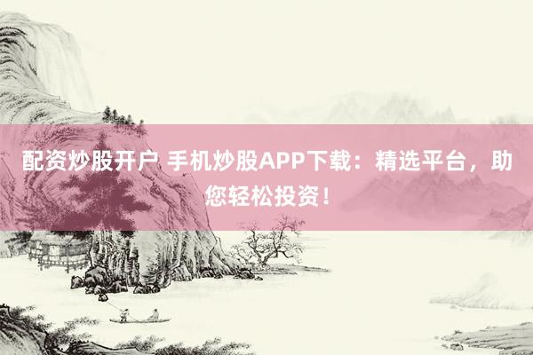 配资炒股开户 手机炒股APP下载：精选平台，助您轻松投资！