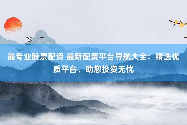 最专业股票配资 最新配资平台导航大全：精选优质平台，助您投资无忧