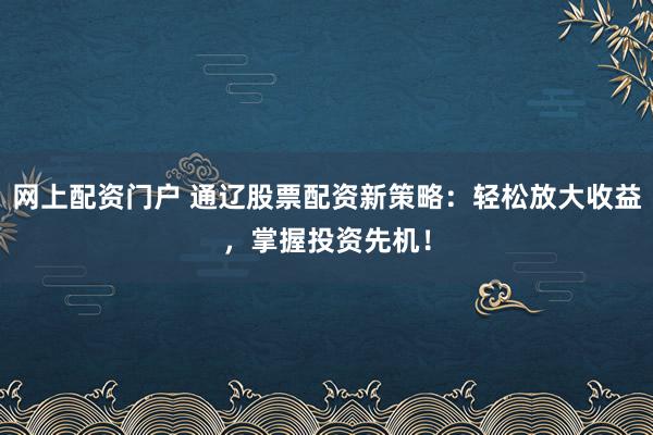 网上配资门户 通辽股票配资新策略：轻松放大收益，掌握投资先机！