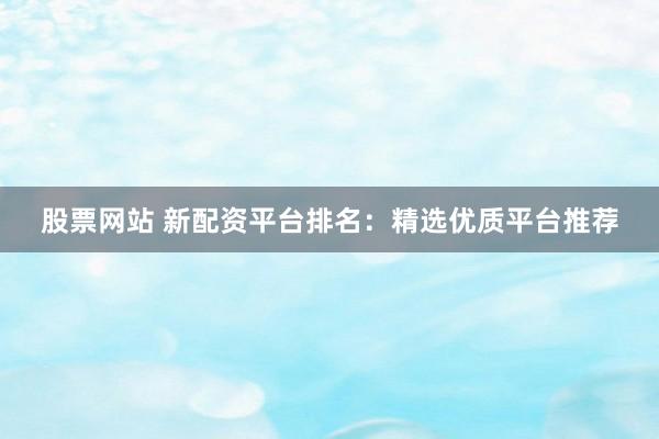 股票网站 新配资平台排名：精选优质平台推荐