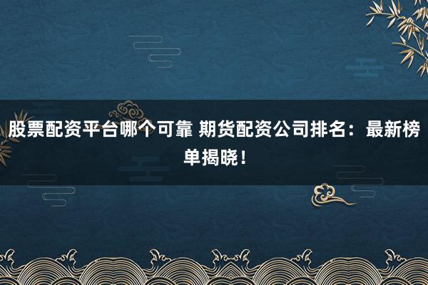 股票配资平台哪个可靠 期货配资公司排名：最新榜单揭晓！