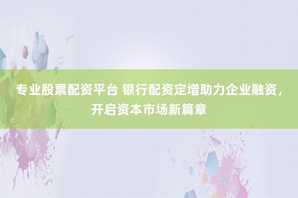 专业股票配资平台 银行配资定增助力企业融资，开启资本市场新篇章