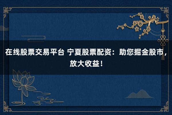 在线股票交易平台 宁夏股票配资：助您掘金股市，放大收益！