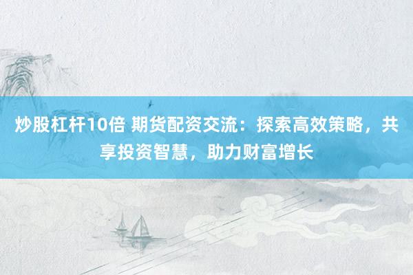 炒股杠杆10倍 期货配资交流：探索高效策略，共享投资智慧，助力财富增长