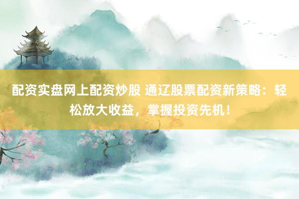 配资实盘网上配资炒股 通辽股票配资新策略：轻松放大收益，掌握投资先机！